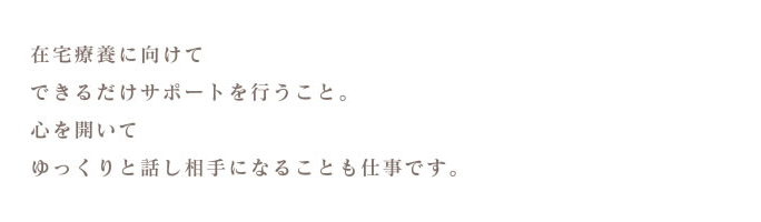 在宅療養に向けてできるだけサポートを行うこと。心を開いてゆっくりと話し相手になることも仕事です。