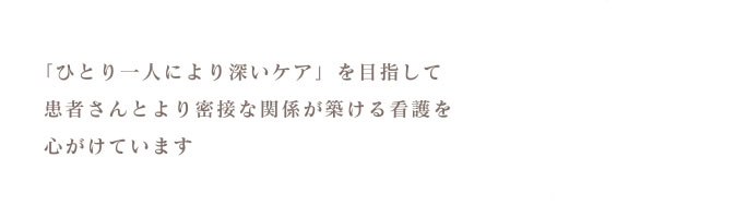 「ひとり一人により深いケア」を目指して患者さんとより密接な関係が築ける看護を心がけています